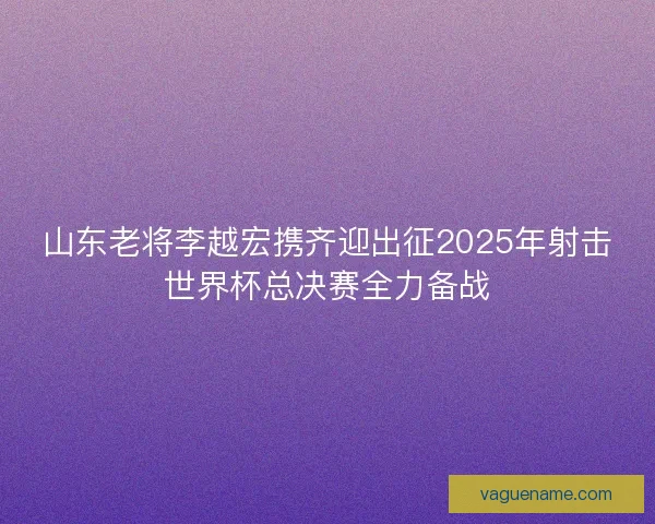 山东老将李越宏携齐迎出征2025年射击世界杯总决赛全力备战