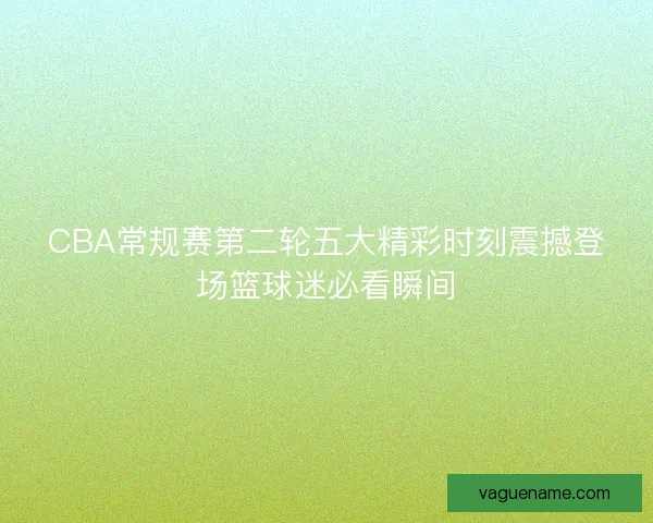CBA常规赛第二轮五大精彩时刻震撼登场篮球迷必看瞬间 CBA常规赛第二轮五大精彩时刻震撼登场篮球迷必看瞬间
