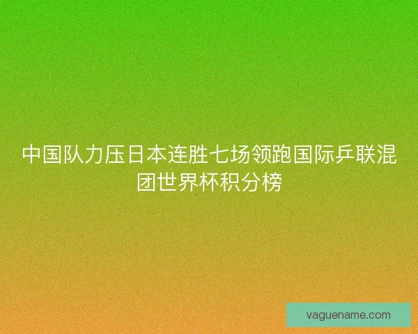 中国队力压日本连胜七场领跑国际乒联混团世界杯积分榜