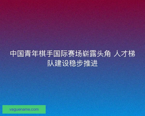 中国青年棋手国际赛场崭露头角 人才梯队建设稳步推进