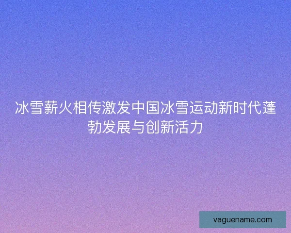 冰雪薪火相传激发中国冰雪运动新时代蓬勃发展与创新活力