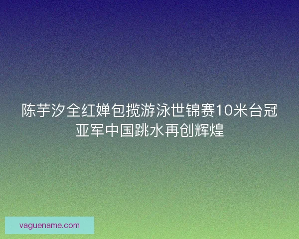 陈芋汐全红婵包揽游泳世锦赛10米台冠亚军中国跳水再创辉煌 陈芋汐全红婵包揽游泳世锦赛10米台冠亚军中国跳水再创辉煌