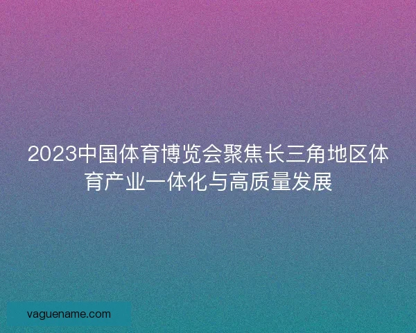 2023中国体育博览会聚焦长三角地区体育产业一体化与高质量发展 2023中国体育博览会聚焦长三角地区体育产业一体化与高质量发展